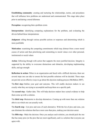 Establishing community: creating and nurturing the relationships, norms, and procedures
that will influence how problems are understood and communicated. This stage takes place
prior to and during a moral dilemma

Perception: recognizing that a problem exists

Interpretation: identifying competing explanations for the problem, and evaluating the
drivers behind those interpretations

Judgment: sifting through various possible actions or responses and determining which is
more justifiable

Motivation: examining the competing commitments which may distract from a more moral
course of action and then prioritizing and committing to moral values over other personal,
institutional or social values

Action: following through with action that supports the more justified decision. Integrity is
supported by the ability to overcome distractions and obstacles, developing implementing
skills, and ego strength

Reflection in action: When in an organization and faced with a difficult decision, there are
several steps one can take to ensure the best possible solutions will be decided. These steps
are put into seven effective ways to go about this decision making process (McMahon 2007).

The first step -Outline your goal and outcome. This will enable decision makers to see
exactly what they are trying to accomplish and keep them on a specific path.

The second step - Gather data. This will help decision makers have actual evidence to help
them come up with a solution.

The third step -Brainstorm to develop alternatives. Coming up with more than one solution
able to see which one can actually work.

The fourth step - List pros and cons of each alternative. With the list of pros and cons, you
can eliminate the solutions that have more cons than pros, making your decision easier.

The fifth step - Make the decision. Once you analyse each solution, you should pick the one
that has many pros (or the pros that are most significant), and is a solution that everyone can
agree with.
 