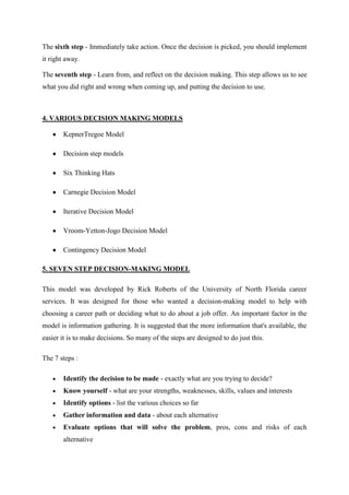 The sixth step - Immediately take action. Once the decision is picked, you should implement
it right away.

The seventh step - Learn from, and reflect on the decision making. This step allows us to see
what you did right and wrong when coming up, and putting the decision to use.



4. VARIOUS DECISION MAKING MODELS

       KepnerTregoe Model

       Decision step models

       Six Thinking Hats

       Carnegie Decision Model

       Iterative Decision Model

       Vroom-Yetton-Jogo Decision Model

       Contingency Decision Model

5. SEVEN STEP DECISION-MAKING MODEL

This model was developed by Rick Roberts of the University of North Florida career
services. It was designed for those who wanted a decision-making model to help with
choosing a career path or deciding what to do about a job offer. An important factor in the
model is information gathering. It is suggested that the more information that's available, the
easier it is to make decisions. So many of the steps are designed to do just this.

The 7 steps :

       Identify the decision to be made - exactly what are you trying to decide?
       Know yourself - what are your strengths, weaknesses, skills, values and interests
       Identify options - list the various choices so far
       Gather information and data - about each alternative
       Evaluate options that will solve the problem, pros, cons and risks of each
       alternative
 