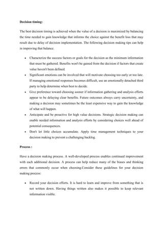 Decision timing:

The best decision timing is achieved when the value of a decision is maximized by balancing
the time needed to gain knowledge that informs the choice against the benefit loss that may
result due to delay of decision implementation. The following decision making tips can help
in improving that balance.

       Characterize the success factors or goals for the decision as the minimum information
       that must be gathered. Benefits won't be gained from the decision if factors that create
       value haven't been defined.
       Significant emotions can be involved that will motivate choosing too early or too late.
       If managing emotional responses becomes difficult, use an emotionally detached third
       party to help determine when best to decide.
       Give preference toward choosing sooner if information gathering and analysis efforts
       appear to be delaying clear benefits. Future outcomes always carry uncertainty, and
       making a decision may sometimes be the least expensive way to gain the knowledge
       of what will happen.
       Anticipate and be proactive for high value decisions. Strategic decision making can
       enable needed information and analysis efforts by considering choices well ahead of
       potential consequences.
       Don't let little choices accumulate. Apply time management techniques to your
       decision making to prevent a challenging backlog.

Process :

Have a decision making process. A well-developed process enables continued improvement
with each additional decision. A process can help reduce many of the biases and thinking
errors that commonly occur when choosing.Consider these guidelines for your decision
making process:

       Record your decision efforts. It is hard to learn and improve from something that is
       not written down. Having things written also makes it possible to keep relevant
       information visible.
 
