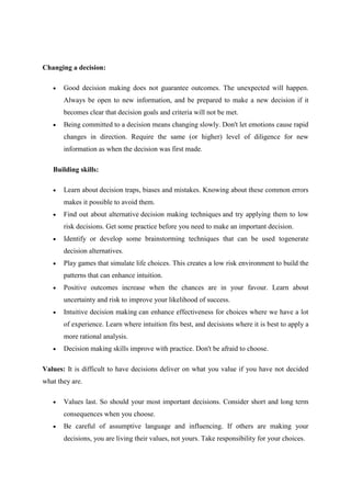 Changing a decision:

       Good decision making does not guarantee outcomes. The unexpected will happen.
       Always be open to new information, and be prepared to make a new decision if it
       becomes clear that decision goals and criteria will not be met.
       Being committed to a decision means changing slowly. Don't let emotions cause rapid
       changes in direction. Require the same (or higher) level of diligence for new
       information as when the decision was first made.

   Building skills:

       Learn about decision traps, biases and mistakes. Knowing about these common errors
       makes it possible to avoid them.
       Find out about alternative decision making techniques and try applying them to low
       risk decisions. Get some practice before you need to make an important decision.
       Identify or develop some brainstorming techniques that can be used togenerate
       decision alternatives.
       Play games that simulate life choices. This creates a low risk environment to build the
       patterns that can enhance intuition.
       Positive outcomes increase when the chances are in your favour. Learn about
       uncertainty and risk to improve your likelihood of success.
       Intuitive decision making can enhance effectiveness for choices where we have a lot
       of experience. Learn where intuition fits best, and decisions where it is best to apply a
       more rational analysis.
       Decision making skills improve with practice. Don't be afraid to choose.

Values: It is difficult to have decisions deliver on what you value if you have not decided
what they are.

       Values last. So should your most important decisions. Consider short and long term
       consequences when you choose.
       Be careful of assumptive language and influencing. If others are making your
       decisions, you are living their values, not yours. Take responsibility for your choices.
 