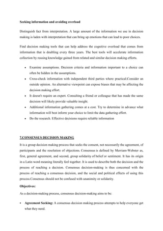 Seeking information and avoiding overload

Distinguish fact from interpretation. A large amount of the information we use in decision
making is laden with interpretation that can bring up emotions that can lead to poor choices.

Find decision making tools that can help address the cognitive overload that comes from
information that is doubling every three years. The best tools will accelerate information
collection by reusing knowledge gained from related and similar decision making efforts.

       Examine assumptions. Decision criteria and information important to a choice can
       often be hidden in the assumptions.
       Cross-check information with independent third parties where practical.Consider an
       outside opinion. An alternative viewpoint can expose biases that may be affecting the
       decision making effort.
       It doesn't require an expert. Consulting a friend or colleague that has made the same
       decision will likely provide valuable insight.
       Additional information gathering comes at a cost. Try to determine in advance what
       information will best inform your choice to limit the data gathering effort.
       Do the research. Effective decisions require reliable information




7.CONSENSUS DECISION MAKING

It is a group decision making process that seeks the consent, not necessarily the agreement, of
participants and the resolution of objections. Consensus is defined by Merriam-Webster as,
first, general agreement, and second, group solidarity of belief or sentiment. It has its origin
in a Latin word meaning literally feel together. It is used to describe both the decision and the
process of reaching a decision. Consensus decision-making is thus concerned with the
process of reaching a consensus decision, and the social and political effects of using this
process.Consensus should not be confused with unanimity or solidarity.

Objectives:

As a decision-making process, consensus decision-making aims to be:

   Agreement Seeking: A consensus decision making process attempts to help everyone get
    what they need.
 