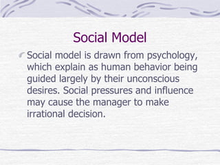 Social Model
Social model is drawn from psychology,
which explain as human behavior being
guided largely by their unconscious
desires. Social pressures and influence
may cause the manager to make
irrational decision.
 