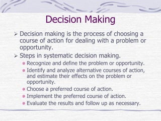 Decision Making
 Decision making is the process of choosing a
course of action for dealing with a problem or
opportunity.
 Steps in systematic decision making.
Recognize and define the problem or opportunity.
Identify and analyze alternative courses of action,
and estimate their effects on the problem or
opportunity.
Choose a preferred course of action.
Implement the preferred course of action.
Evaluate the results and follow up as necessary.
 