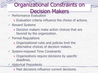 Organizational Constraints on
Decision Makers
Performance Evaluation
Evaluation criteria influence the choice of actions.
Reward Systems
Decision makers make action choices that are
favored by the organization.
Formal Regulations
Organizational rules and policies limit the
alternative choices of decision makers.
System-imposed Time Constraints
Organizations require decisions by specific
deadlines.
Historical Precedents
Past decisions influence current decisions.
 