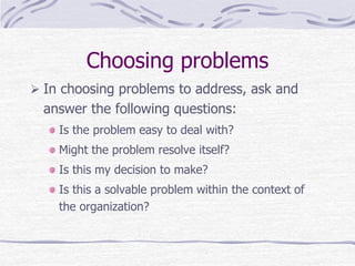 Choosing problems
 In choosing problems to address, ask and
answer the following questions:
Is the problem easy to deal with?
Might the problem resolve itself?
Is this my decision to make?
Is this a solvable problem within the context of
the organization?
 
