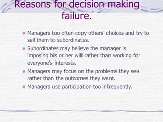 Reasons for decision making
failure.
Managers too often copy others’ choices and try to
sell them to subordinates.
Subordinates may believe the manager is
imposing his or her will rather than working for
everyone’s interests.
Managers may focus on the problems they see
rather than the outcomes they want.
Managers use participation too infrequently.
 