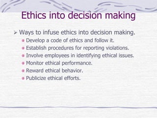 Ethics into decision making
 Ways to infuse ethics into decision making.
Develop a code of ethics and follow it.
Establish procedures for reporting violations.
Involve employees in identifying ethical issues.
Monitor ethical performance.
Reward ethical behavior.
Publicize ethical efforts.
 