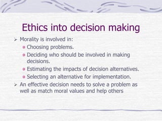 Ethics into decision making
 Morality is involved in:
Choosing problems.
Deciding who should be involved in making
decisions.
Estimating the impacts of decision alternatives.
Selecting an alternative for implementation.
 An effective decision needs to solve a problem as
well as match moral values and help others
 