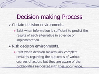 Decision making Process
 Certain decision environments.
Exist when information is sufficient to predict the
results of each alternative in advance of
implementation.
 Risk decision environments.
Exist when decision makers lack complete
certainty regarding the outcomes of various
courses of action, but they are aware of the
probabilities associated with their occurrence.
 