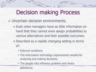 Decision making Process
 Uncertain decision environments.
Exist when managers have so little information on
hand that they cannot even assign probabilities to
various alternatives and their possible outcomes.
Described as a rapidly changing setting in terms
of:
External conditions.
The information technology requirements needed for
analyzing and making decisions.
The people who influence problem and choice
definitions.
 