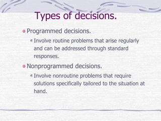Types of decisions.
Programmed decisions.
Involve routine problems that arise regularly
and can be addressed through standard
responses.
Nonprogrammed decisions.
Involve nonroutine problems that require
solutions specifically tailored to the situation at
hand.
 