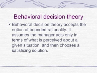 Behavioral decision theory
 Behavioral decision theory accepts the
 notion of bounded rationality. It
 assumes the manager acts only in
 terms of what is perceived about a
 given situation, and then chooses a
 satisficing solution.
 