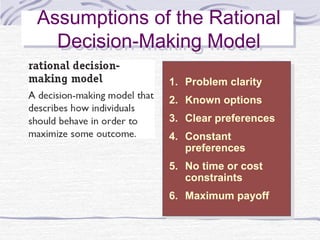Assumptions of the Rational
Assumptions of the Rational
  Decision-Making Model
  Decision-Making Model
              1.
               1.   Problem clarity
                     Problem clarity
              2.
               2.   Known options
                     Known options
              3.
               3.   Clear preferences
                     Clear preferences
              4.
               4.   Constant
                     Constant
                    preferences
                     preferences
              5.
               5.   No time or cost
                     No time or cost
                    constraints
                     constraints
              6.
               6.   Maximum payoff
                     Maximum payoff
 