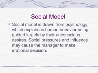 Social Model
Social model is drawn from psychology,
which explain as human behavior being
guided largely by their unconscious
desires. Social pressures and influence
may cause the manager to make
irrational decision.
 