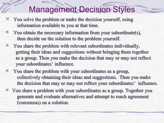 11-12

                Management Decision Styles
   You solve the problem or make the decision yourself, using
          information available to you at that time.
       You obtain the necessary information from your subordinate(s),
          then decide on the solution to the problem yourself.
       You share the problem with relevant subordinates individually,
         getting their ideas and suggestions without bringing them together
         as a group. Then you make the decision that may or may not reflect
         your subordinates’ influence.
       You share the problem with your subordinates as a group,
          collectively obtaining their ideas and suggestions. Then you make
          the decision that may or may not reflect your subordinates’ influence.
       You share a problem with your subordinates as a group. Together you
          generate and evaluate alternatives and attempt to reach agreement
          (consensus) on a solution.
 