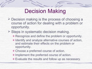 Decision Making
 Decision making is the process of choosing a
  course of action for dealing with a problem or
  opportunity.
 Steps in systematic decision making.
    Recognize and define the problem or opportunity.
    Identify and analyze alternative courses of action,
    and estimate their effects on the problem or
    opportunity.
    Choose a preferred course of action.
    Implement the preferred course of action.
    Evaluate the results and follow up as necessary.
 