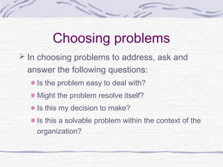 Choosing problems
 In choosing problems to address, ask and
  answer the following questions:
    Is the problem easy to deal with?
    Might the problem resolve itself?
    Is this my decision to make?
    Is this a solvable problem within the context of the
    organization?
 