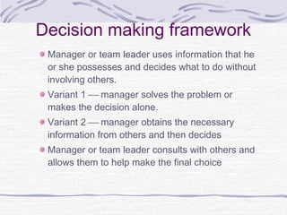 Decision making framework
 Manager or team leader uses information that he
 or she possesses and decides what to do without
 involving others.
 Variant 1  manager solves the problem or
 makes the decision alone.
 Variant 2  manager obtains the necessary
 information from others and then decides
 Manager or team leader consults with others and
 allows them to help make the final choice
 