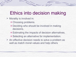 Ethics into decision making
 Morality is involved in:
    Choosing problems.
    Deciding who should be involved in making
    decisions.
    Estimating the impacts of decision alternatives.
    Selecting an alternative for implementation.
 An effective decision needs to solve a problem as
  well as match moral values and help others
 