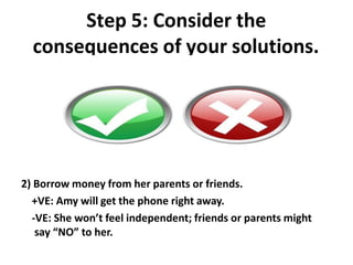 Step 5: Consider the
consequences of your solutions.
2) Borrow money from her parents or friends.
+VE: Amy will get the phone right away.
-VE: She won’t feel independent; friends or parents might
say “NO” to her.
 