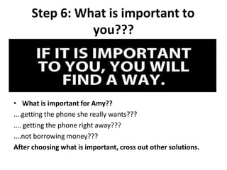 Step 6: What is important to
you???
• What is important for Amy??
....getting the phone she really wants???
.... getting the phone right away???
....not borrowing money???
After choosing what is important, cross out other solutions.
 