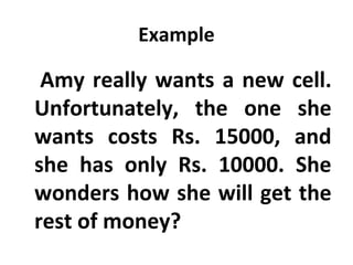 Example

      Amy
       really wants a new cell.
 Unfortunately, the one she
 wants costs Rs. 15000, and
 she has only Rs. 10000. She
 wonders how she will get the
 rest of money?
 