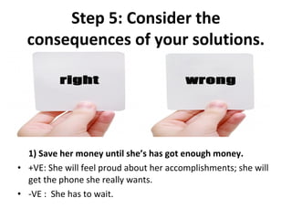 Step 5: Consider the
  consequences of your solutions.




  1) Save her money until she’s has got enough money.
• +VE: She will feel proud about her accomplishments; she will 
  get the phone she really wants.
• -VE :  She has to wait.
 