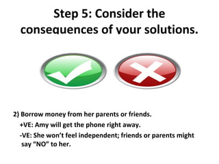 Step 5: Consider the
  consequences of your solutions.




2) Borrow money from her parents or friends.
  +VE: Amy will get the phone right away.
  -VE: She won’t feel independent; friends or parents might
   say “NO” to her.
 