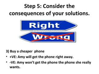 Step 5: Consider the
 consequences of your solutions.




3) Buy a cheaper phone
• +VE: Amy will get the phone right away.
• -VE: Amy won’t get the phone the phone she really
   wants.
 