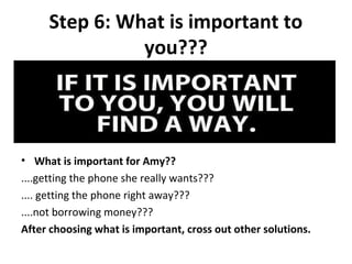 Step 6: What is important to
               you???




• What is important for Amy??
....getting the phone she really wants???
.... getting the phone right away???
....not borrowing money???
After choosing what is important, cross out other solutions.
 
