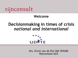 Welcome Decisionmaking in times of crisis national and international Drs. Erwin van de Pol CMC RVGME Rijnconsult/ACE 