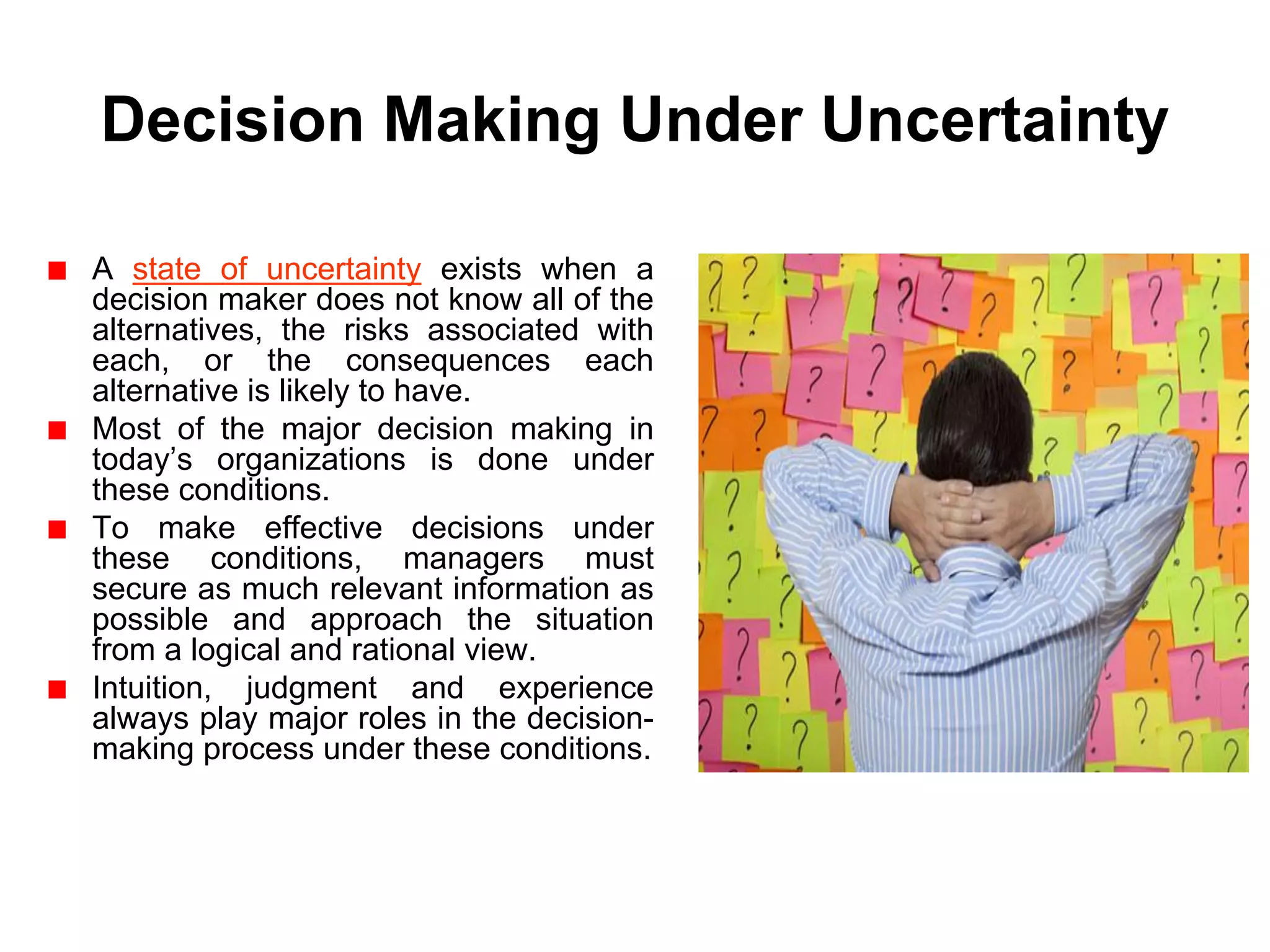 Decision Making Under Uncertainty

A state of uncertainty exists when a
decision maker does not know all of the
alternatives, the risks associated with
each, or the consequences each
alternative is likely to have.
Most of the major decision making in
today’s organizations is done under
these conditions.
To make effective decisions under
these conditions, managers must
secure as much relevant information as
possible and approach the situation
from a logical and rational view.
Intuition, judgment and experience
always play major roles in the decision-
making process under these conditions.
 