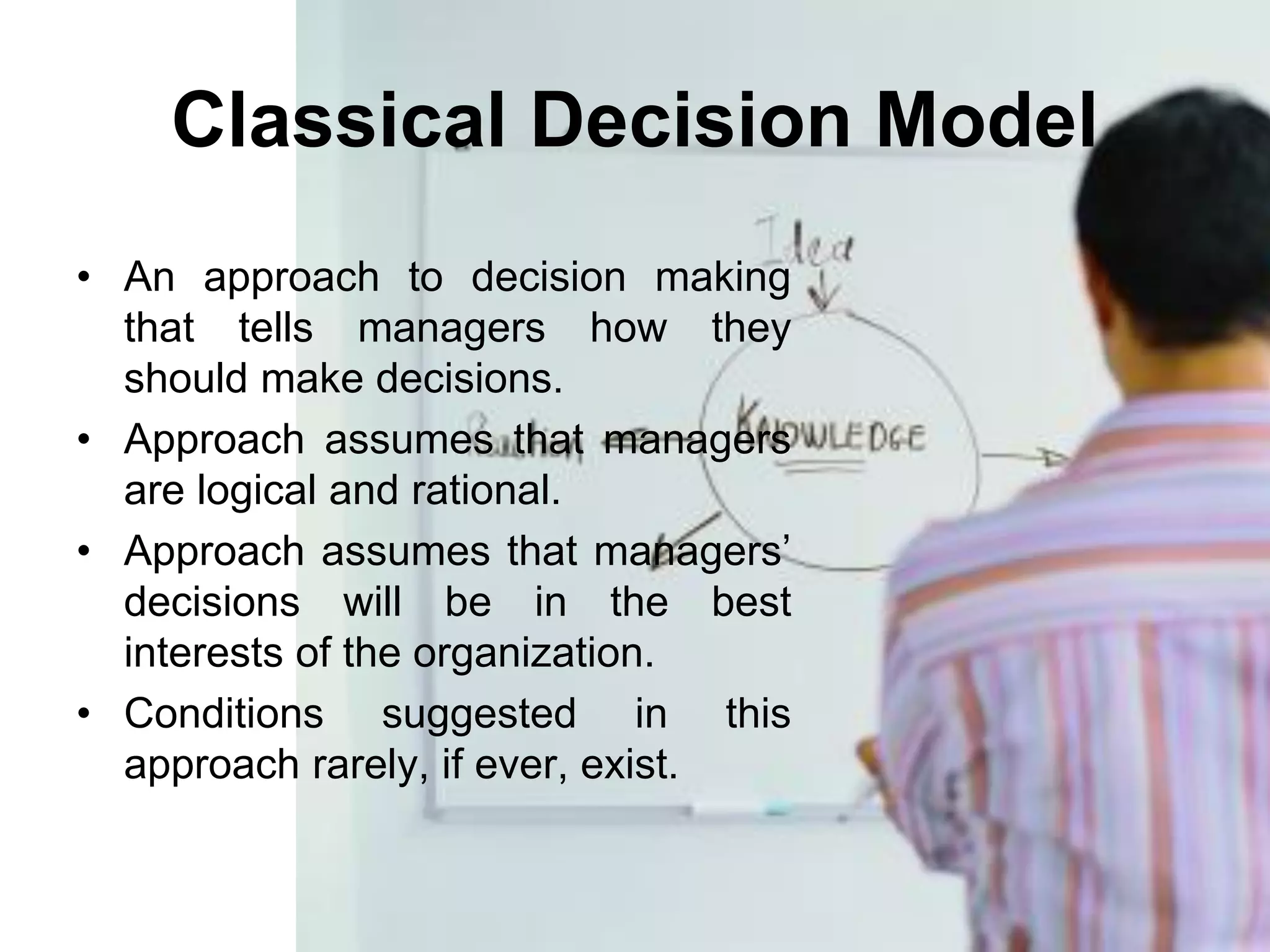 Classical Decision Model
• An approach to decision making
  that tells managers how they
  should make decisions.
• Approach assumes that managers
  are logical and rational.
• Approach assumes that managers’
  decisions will be in the best
  interests of the organization.
• Conditions suggested in this
  approach rarely, if ever, exist.
 