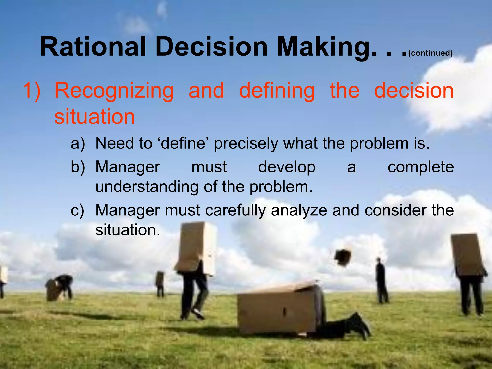 Rational Decision Making. . .                   (continued)




1) Recognizing and defining the decision
   situation
    a) Need to ‘define’ precisely what the problem is.
    b) Manager      must      develop     a     complete
       understanding of the problem.
    c) Manager must carefully analyze and consider the
       situation.
 
