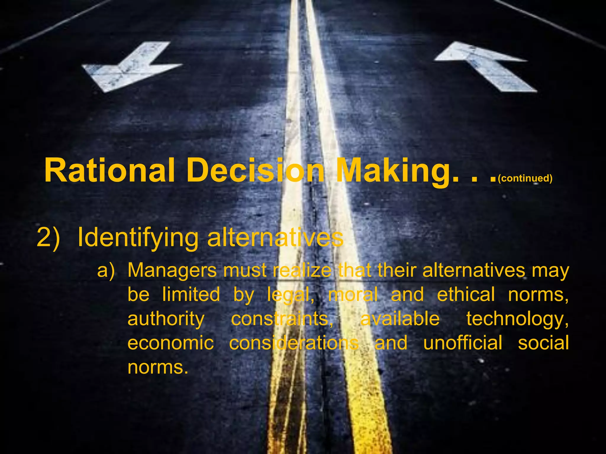 Rational Decision Making. . .                    (continued)




2) Identifying alternatives
     a) Managers must realize that their alternatives may
        be limited by legal, moral and ethical norms,
        authority constraints, available technology,
        economic considerations and unofficial social
        norms.
 