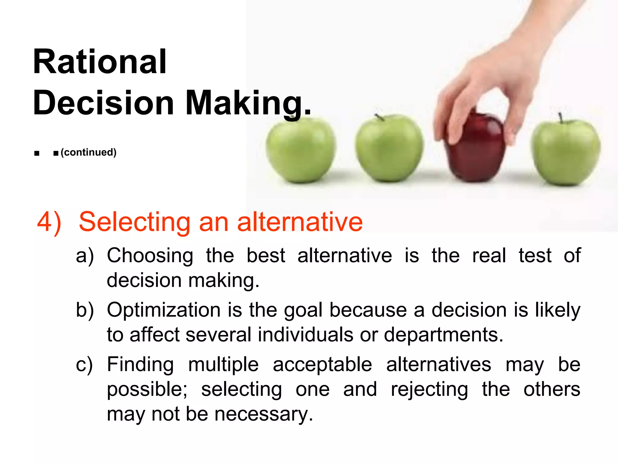 Rational
Decision Making.
..
 (continued)




4) Selecting an alternative
   a) Choosing the best alternative is the real test of
      decision making.
   b) Optimization is the goal because a decision is likely
      to affect several individuals or departments.
   c) Finding multiple acceptable alternatives may be
      possible; selecting one and rejecting the others
      may not be necessary.
 