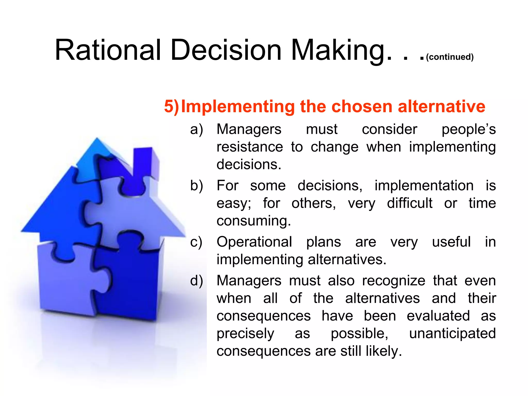 Rational Decision Making. . .               (continued)




        5)Implementing the chosen alternative
           a) Managers     must     consider   people’s
              resistance to change when implementing
              decisions.
           b) For some decisions, implementation is
              easy; for others, very difficult or time
              consuming.
           c) Operational plans are very useful in
              implementing alternatives.
           d) Managers must also recognize that even
              when all of the alternatives and their
              consequences have been evaluated as
              precisely as possible, unanticipated
              consequences are still likely.
 