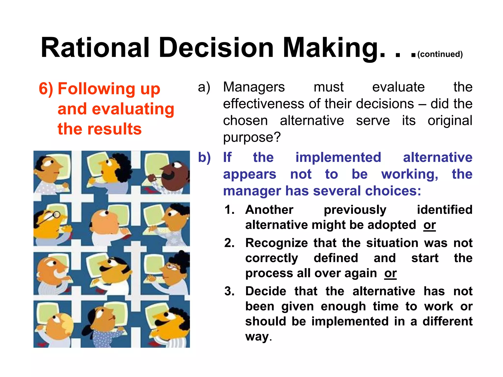 Rational Decision Making. . .                          (continued)



6) Following up     a) Managers       must      evaluate      the
   and evaluating      effectiveness of their decisions – did the
                       chosen alternative serve its original
   the results         purpose?
                    b) If   the    implemented       alternative
                       appears not to be working, the
                       manager has several choices:
                        1. Another      previously     identified
                           alternative might be adopted or
                        2. Recognize that the situation was not
                           correctly defined and start the
                           process all over again or
                        3. Decide that the alternative has not
                           been given enough time to work or
                           should be implemented in a different
                           way.
 