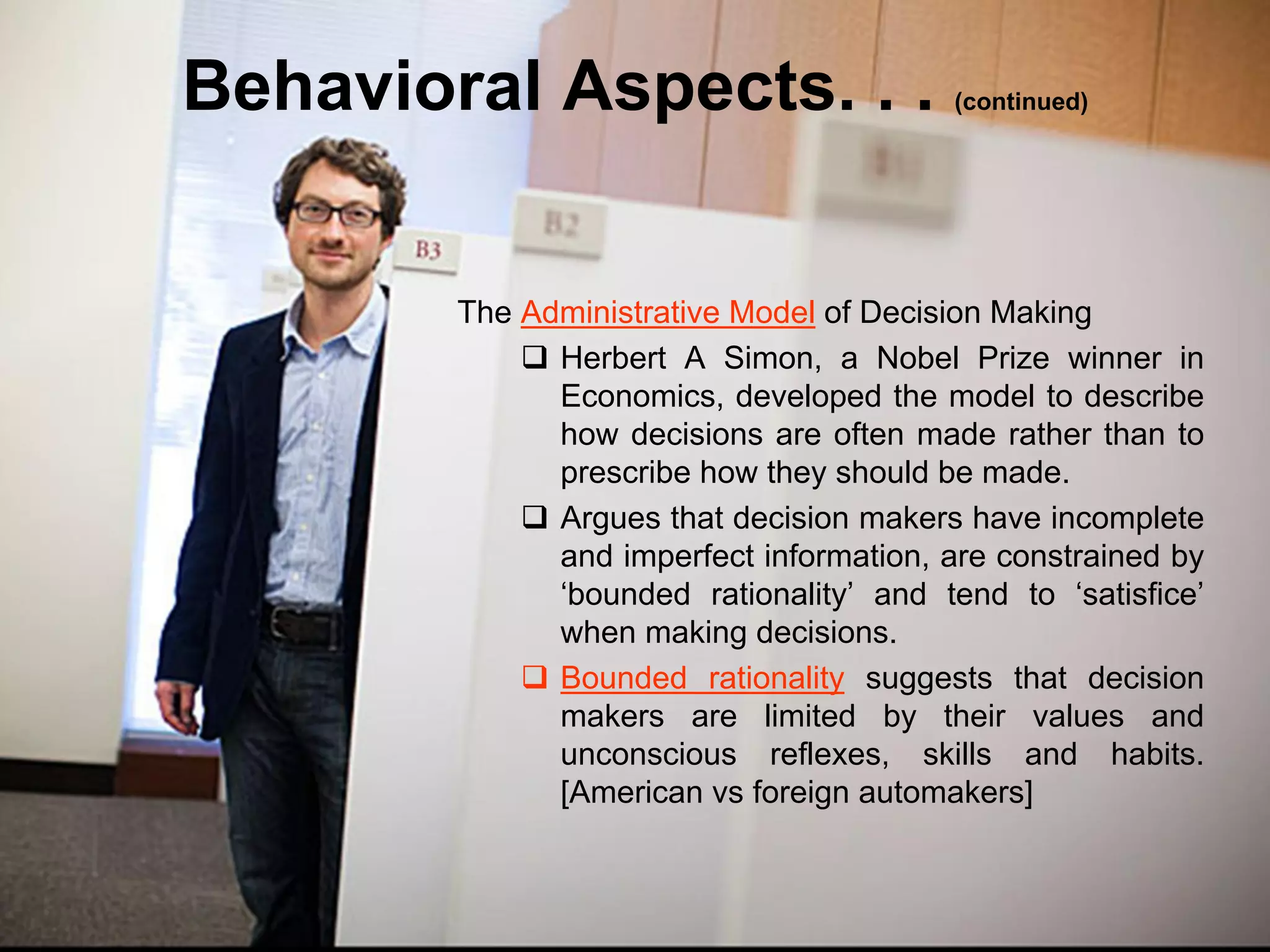 Behavioral Aspects. . .                  (continued)




        The Administrative Model of Decision Making
             Herbert A Simon, a Nobel Prize winner in
              Economics, developed the model to describe
              how decisions are often made rather than to
              prescribe how they should be made.
             Argues that decision makers have incomplete
              and imperfect information, are constrained by
              ‘bounded rationality’ and tend to ‘satisfice’
              when making decisions.
             Bounded rationality suggests that decision
              makers are limited by their values and
              unconscious reflexes, skills and habits.
              [American vs foreign automakers]
 