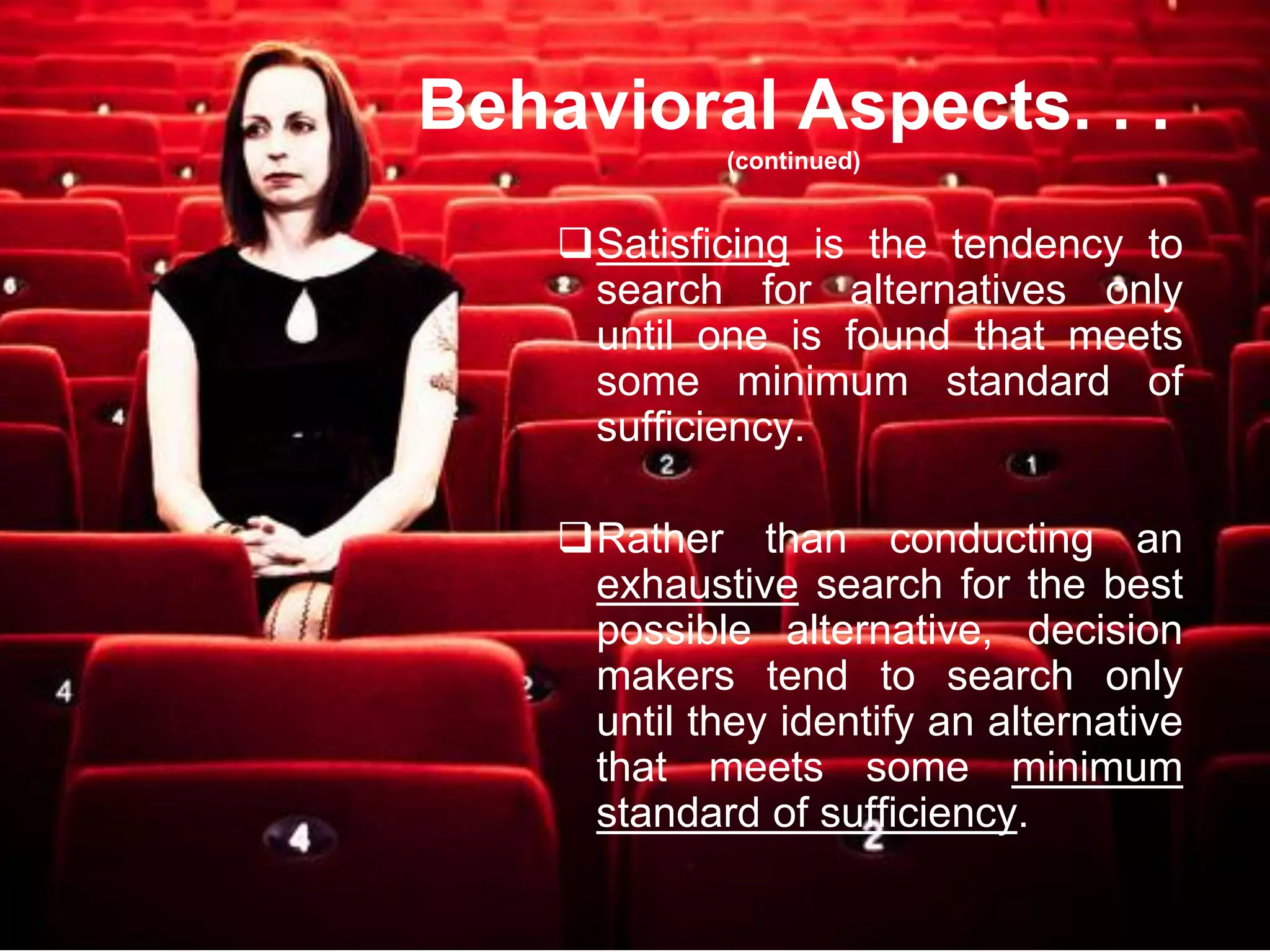 Behavioral Aspects. . .
             (continued)


    Satisficing is the tendency to
     search for alternatives only
     until one is found that meets
     some minimum standard of
     sufficiency.

    Rather than conducting an
     exhaustive search for the best
     possible alternative, decision
     makers tend to search only
     until they identify an alternative
     that meets some minimum
     standard of sufficiency.
 