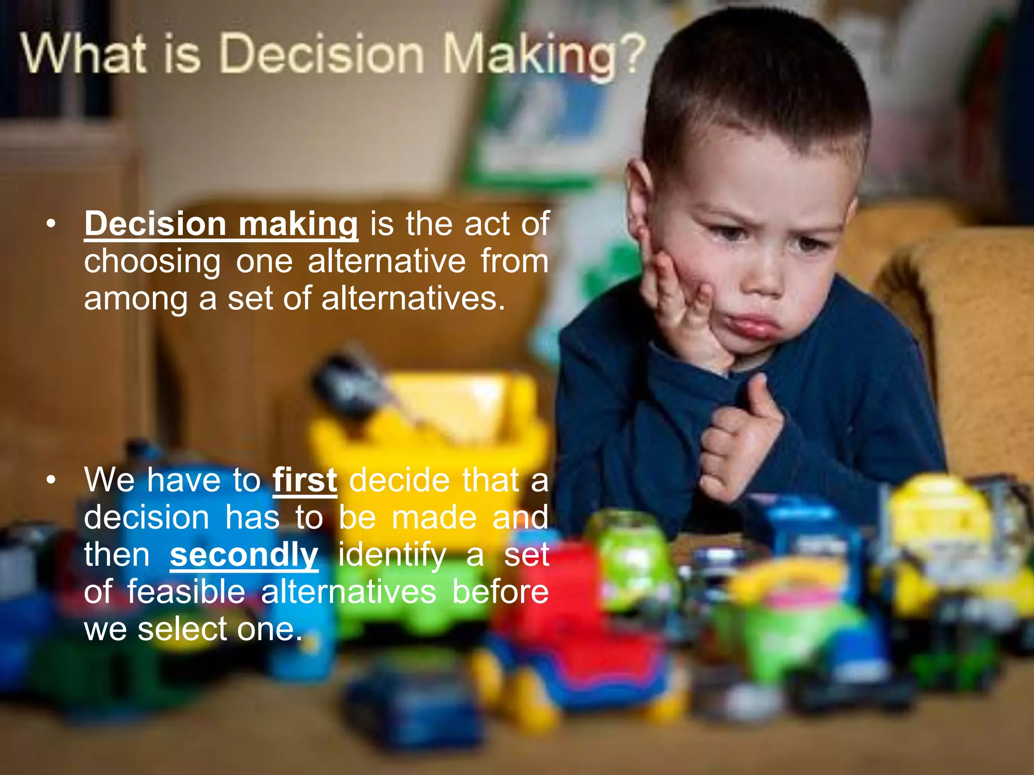 • Decision making is the act of
  choosing one alternative from
  among a set of alternatives.




• We have to first decide that a
  decision has to be made and
  then secondly identify a set
  of feasible alternatives before
  we select one.
 
