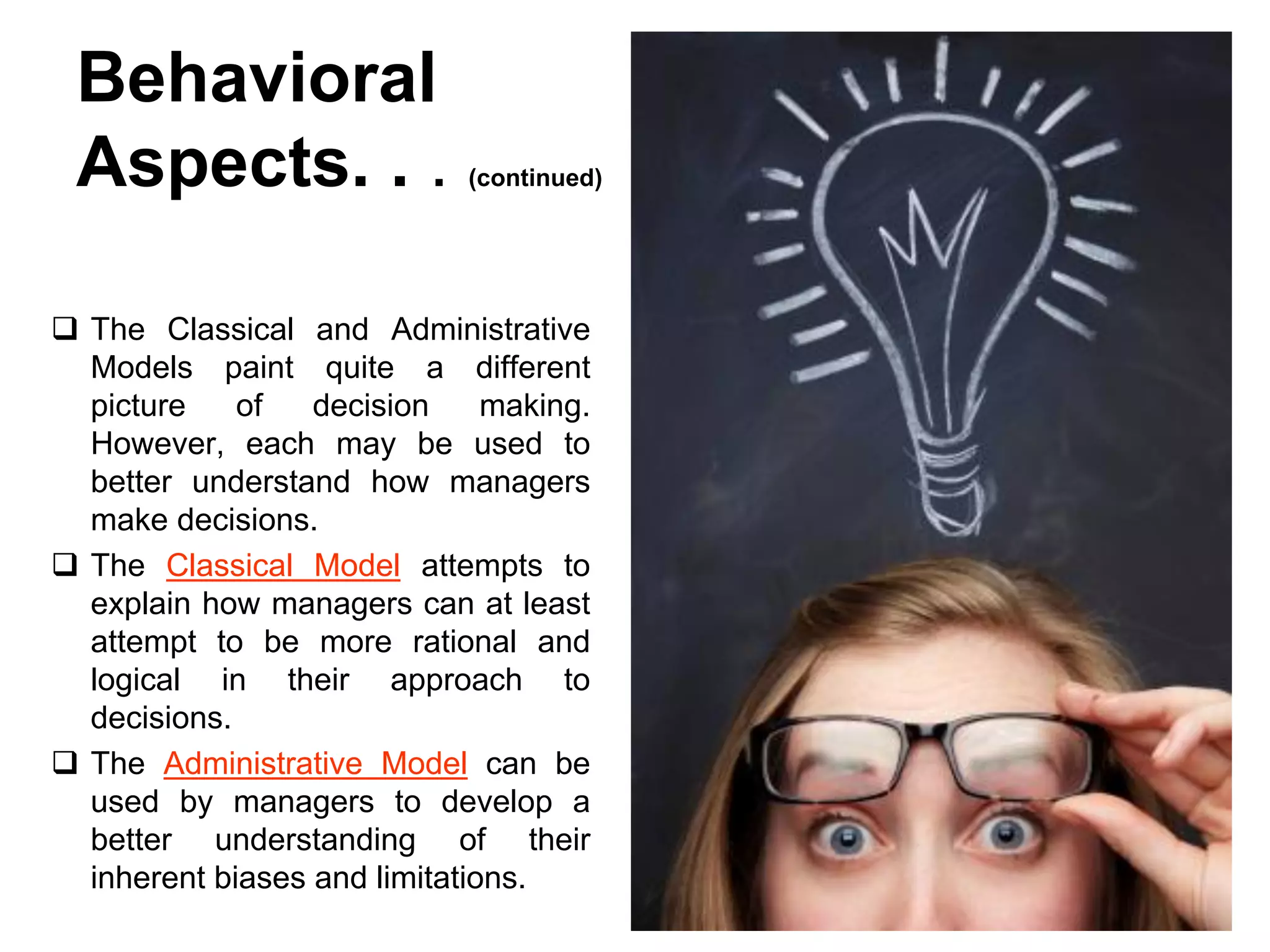 Behavioral
 Aspects. . .                (continued)




 The Classical and Administrative
  Models paint quite a different
  picture    of   decision     making.
  However, each may be used to
  better understand how managers
  make decisions.
 The Classical Model attempts to
  explain how managers can at least
  attempt to be more rational and
  logical in their approach to
  decisions.
 The Administrative Model can be
  used by managers to develop a
  better understanding of their
  inherent biases and limitations.
 