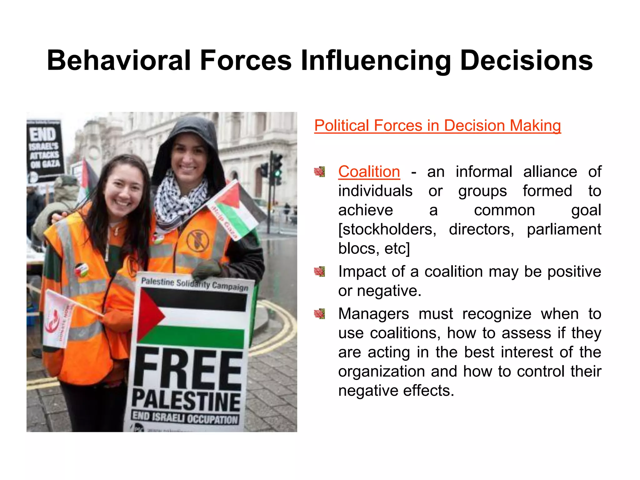 Behavioral Forces Influencing Decisions

                   Political Forces in Decision Making

                      Coalition - an informal alliance of
                      individuals or groups formed to
                      achieve      a      common        goal
                      [stockholders, directors, parliament
                      blocs, etc]
                      Impact of a coalition may be positive
                      or negative.
                      Managers must recognize when to
                      use coalitions, how to assess if they
                      are acting in the best interest of the
                      organization and how to control their
                      negative effects.
 