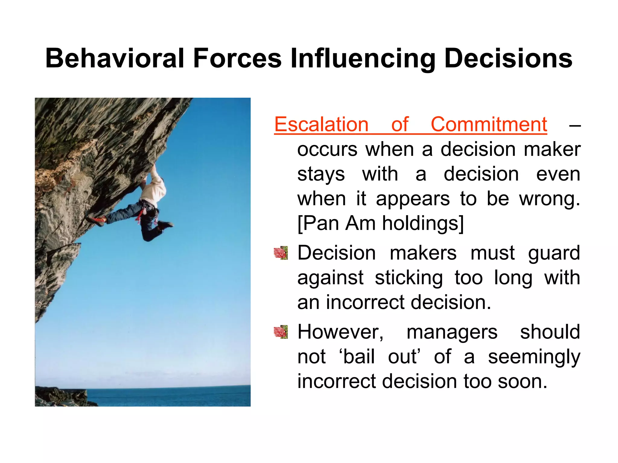 Behavioral Forces Influencing Decisions

                Escalation of Commitment –
                  occurs when a decision maker
                  stays with a decision even
                  when it appears to be wrong.
                  [Pan Am holdings]
                  Decision makers must guard
                  against sticking too long with
                  an incorrect decision.
                  However, managers should
                  not ‘bail out’ of a seemingly
                  incorrect decision too soon.
 