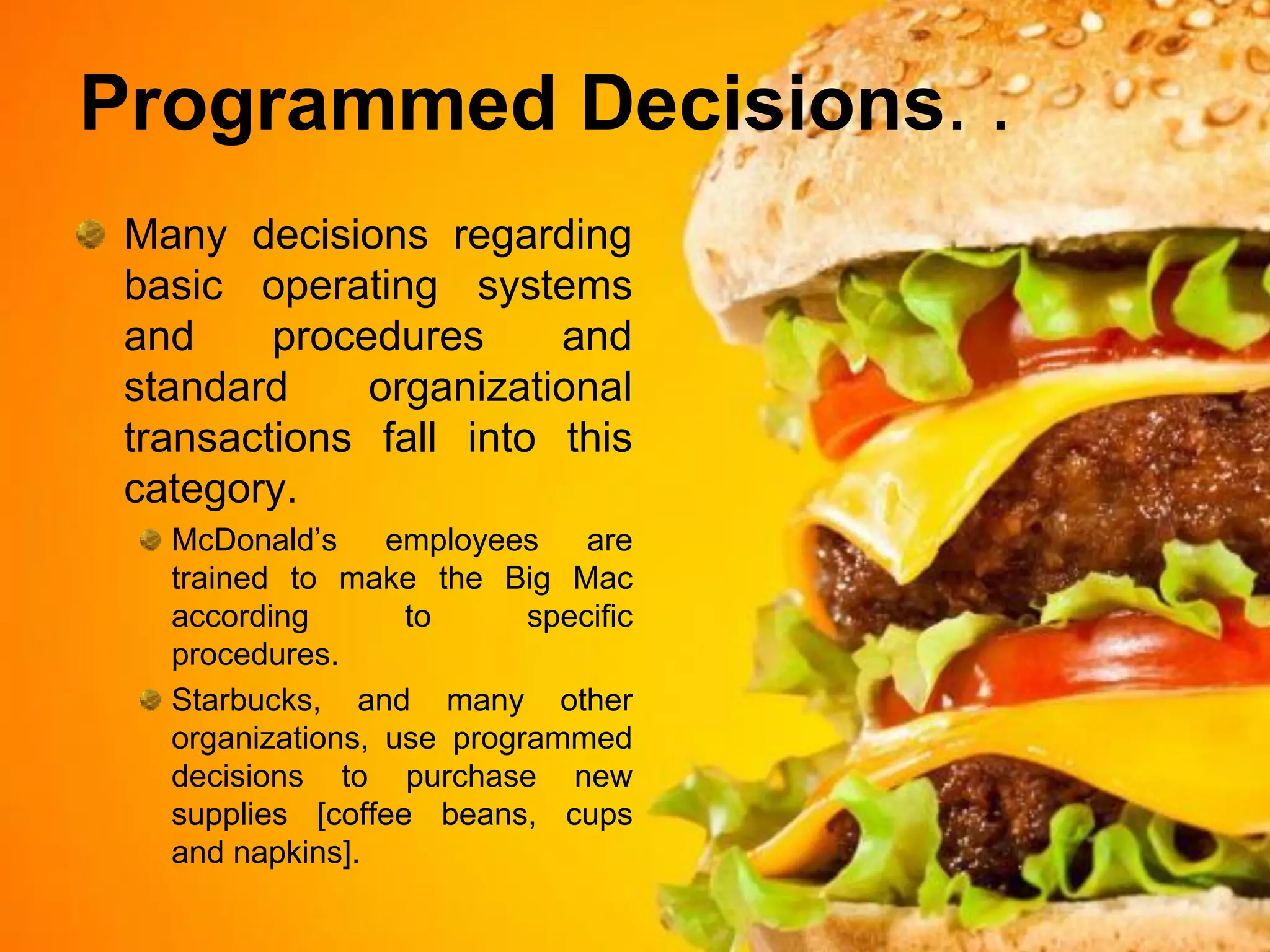 Programmed Decisions. .
 Many decisions regarding
 basic operating systems
 and     procedures     and
 standard     organizational
 transactions fall into this
 category.
   McDonald’s     employees    are
   trained to make the Big Mac
   according       to      specific
   procedures.
   Starbucks, and many other
   organizations, use programmed
   decisions to purchase new
   supplies [coffee beans, cups
   and napkins].
 