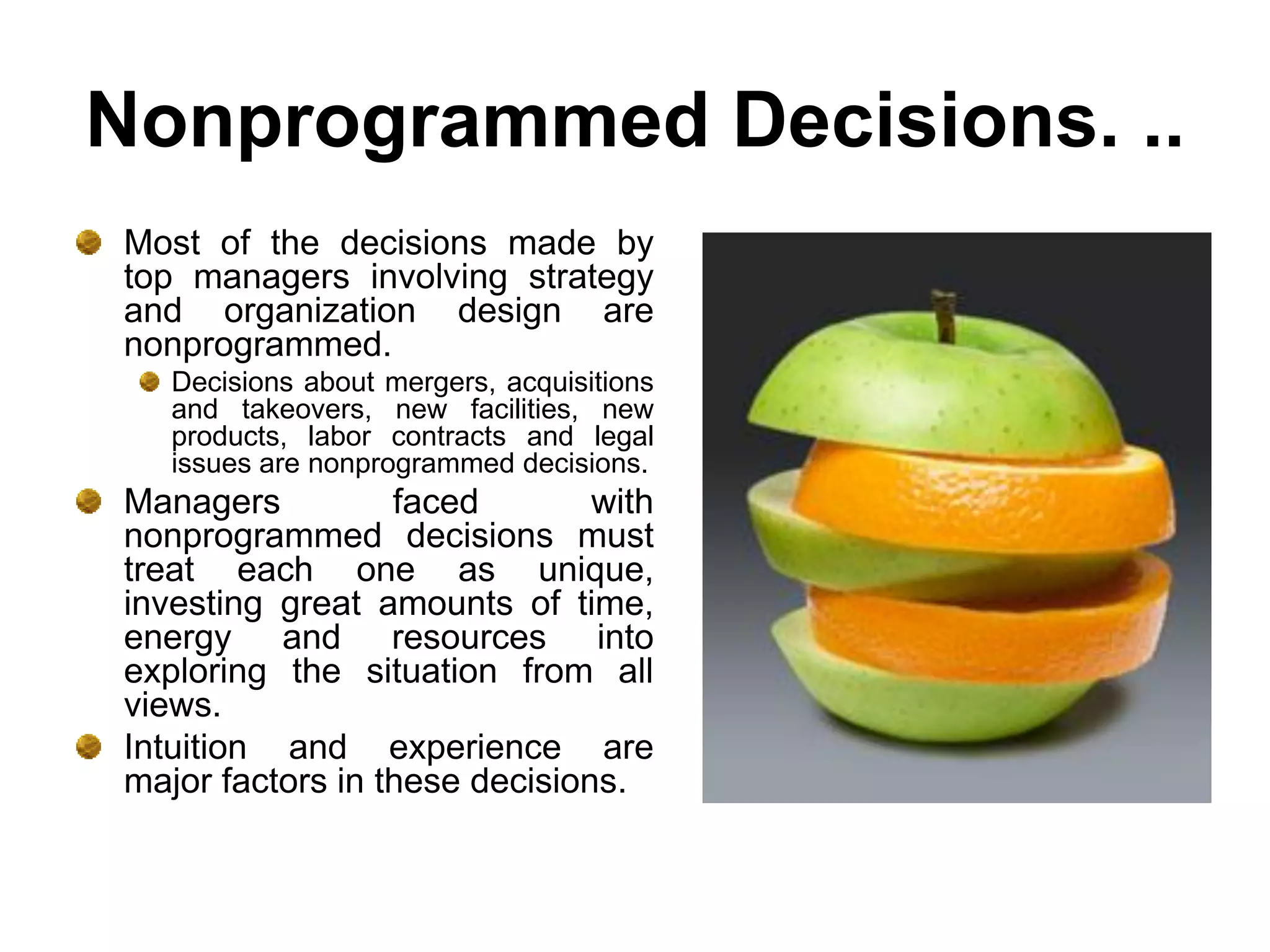 Nonprogrammed Decisions. ..
Most of the decisions made by
top managers involving strategy
and organization design are
nonprogrammed.
   Decisions about mergers, acquisitions
   and takeovers, new facilities, new
   products, labor contracts and legal
   issues are nonprogrammed decisions.
Managers          faced        with
nonprogrammed decisions must
treat each one as unique,
investing great amounts of time,
energy and resources into
exploring the situation from all
views.
Intuition and experience are
major factors in these decisions.
 