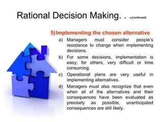 Rational Decision Making. . .               (continued)




        5)Implementing the chosen alternative
           a) Managers     must     consider   people’s
              resistance to change when implementing
              decisions.
           b) For some decisions, implementation is
              easy; for others, very difficult or time
              consuming.
           c) Operational plans are very useful in
              implementing alternatives.
           d) Managers must also recognize that even
              when all of the alternatives and their
              consequences have been evaluated as
              precisely as possible, unanticipated
              consequences are still likely.
 
