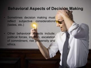 Behavioral Aspects of Decision Making

• Sometimes decision making must
  reflect subjective considerations
  (tastes, etc.)

• Other behavioral aspects include:
  political forces, intuition, escalation
  of commitment, risk propensity and
  ethics.
 