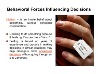 Behavioral Forces Influencing Decisions

Intuition – is an innate belief about
   something,     without  conscious
   consideration.

  Deciding to do something because
  it ‘feels right’ or one has a ‘hunch’.
  Feeling is based on years of
  experience and practice in making
  decisions in similar situations; may
  help managers make occasional
  decisions without going through an
  a-to-z process.
 