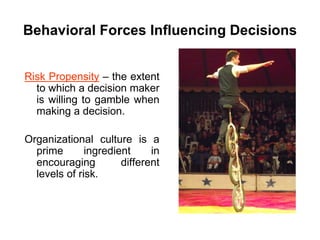 Behavioral Forces Influencing Decisions


Risk Propensity – the extent
  to which a decision maker
  is willing to gamble when
  making a decision.

Organizational culture is a
  prime       ingredient     in
  encouraging         different
  levels of risk.
 
